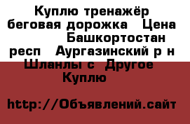 Куплю тренажёр:беговая дорожка › Цена ­ 6 000 - Башкортостан респ., Аургазинский р-н, Шланлы с. Другое » Куплю   